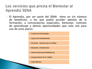 • El Aprendiz, por ser parte del SENA tiene un sin número 
de beneficios, a los que podrá acceder además de la 
formación, a convocatorias especiales, bienestar, contrato 
de aprendizaje y demás oportunidades que solo son para 
uso de unos pocos. 
 