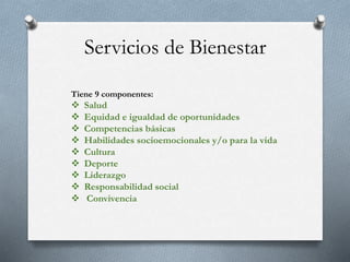 Servicios de Bienestar
Tiene 9 componentes:
 Salud
 Equidad e igualdad de oportunidades
 Competencias básicas
 Habilidades socioemocionales y/o para la vida
 Cultura
 Deporte
 Liderazgo
 Responsabilidad social
 Convivencia
 
