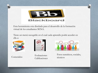 Esta herramienta esta diseñada para el desarrollo de la formación
virtual de los estudiantes SENA.
Tiene un menú navegable en el cual cada aprendiz podrá acceder en
ella a:
Contenidos
Evaluaciones
Calificaciones
Foros temáticos, sociales,
técnicos
 