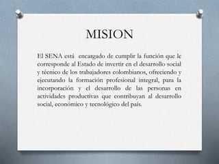 MISION
El SENA está encargado de cumplir la función que le
corresponde al Estado de invertir en el desarrollo social
y técnico de los trabajadores colombianos, ofreciendo y
ejecutando la formación profesional integral, para la
incorporación y el desarrollo de las personas en
actividades productivas que contribuyan al desarrollo
social, económico y tecnológico del país.
 