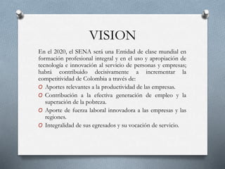 VISION
En el 2020, el SENA será una Entidad de clase mundial en
formación profesional integral y en el uso y apropiación de
tecnología e innovación al servicio de personas y empresas;
habrá contribuido decisivamente a incrementar la
competitividad de Colombia a través de:
O Aportes relevantes a la productividad de las empresas.
O Contribución a la efectiva generación de empleo y la
superación de la pobreza.
O Aporte de fuerza laboral innovadora a las empresas y las
regiones.
O Integralidad de sus egresados y su vocación de servicio.
 