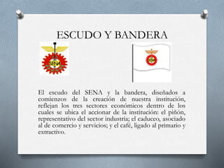 ESCUDO Y BANDERA
El escudo del SENA y la bandera, diseñados a
comienzos de la creación de nuestra institución,
reflejan los tres sectores económicos dentro de los
cuales se ubica el accionar de la institución: el piñón,
representativo del sector industria; el caduceo, asociado
al de comercio y servicios; y el café, ligado al primario y
extractivo.
 