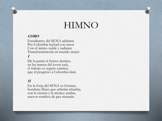 HIMNO
CORO
Estudiantes del SENA adelante
Por Colombia luchad con amor
Con el ánimo noble y radiante
Transformémosla en mundo mejor
I
De la patria el futuro destino,
en las manos del joven está,
el trabajo es seguro camino,
que el progreso a Colombia dará.
II
En la forja del SENA se forman,
hombres libres que anhelan triunfar,
con la ciencia y la técnica unidas,
nuevos rumbos de paz trazarán.
 