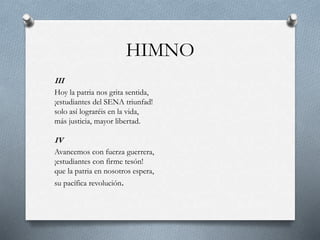HIMNO
III
Hoy la patria nos grita sentida,
¡estudiantes del SENA triunfad!
solo así lograréis en la vida,
más justicia, mayor libertad.
IV
Avancemos con fuerza guerrera,
¡estudiantes con firme tesón!
que la patria en nosotros espera,
su pacífica revolución.
 