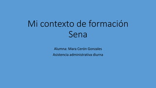 Mi contexto de formación
Sena
Alumna: Mara Cerón Gonzales
Asistencia administrativa diurna
 