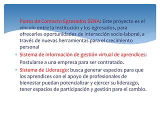  Punto de Contacto Egresados SENA: Este proyecto es el 
vínculo entre la Institución y los egresados, para 
ofrecerles oportunidades de interacción socio-laboral, a 
través de nuevas herramientas para el crecimiento 
personal 
 Sistema de información de gestión virtual de aprendices: 
Postularse a una empresa para ser contratado. 
 Sistema de Liderazgo: busca generar espacios para que 
los aprendices con el apoyo de profesionales de 
bienestar puedan potencializar y ejercer su liderazgo, 
tener espacios de participación y gestión para el cambio. 
 