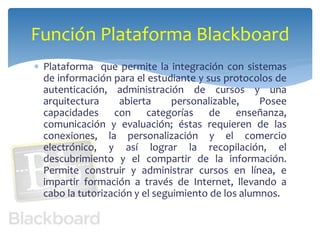 Función Plataforma Blackboard 
 Plataforma que permite la integración con sistemas 
de información para el estudiante y sus protocolos de 
autenticación, administración de cursos y una 
arquitectura abierta personalizable, Posee 
capacidades con categorías de enseñanza, 
comunicación y evaluación; éstas requieren de las 
conexiones, la personalización y el comercio 
electrónico, y así lograr la recopilación, el 
descubrimiento y el compartir de la información. 
Permite construir y administrar cursos en línea, e 
impartir formación a través de Internet, llevando a 
cabo la tutorización y el seguimiento de los alumnos. 
 