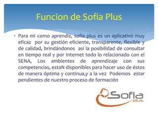 Funcion de Sofia Plus 
 Para mi como aprendiz, sofia plus es un aplicativo muy 
eficaz por su gestión eficiente, transparente, flexible y 
de calidad, brindándonos así la posibilidad de consultar 
en tiempo real y por Internet todo lo relacionado con el 
SENA, Los ambientes de aprendizaje con sus 
competencias, estaN disponibles para hacer uso de éstos 
de manera óptima y continua,y a la vez Podemos estar 
pendientes de nuestro proceso de formación 
