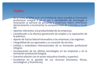  Visión: 
 En el 2020, el SENA será una Entidad de clase mundial en formación 
profesional integral y en el uso y apropiación de tecnología e 
innovación al servicio de personas y empresas; habrá contribuido 
decisivamente a incrementar la competitividad de Colombia a través 
de: 
 Aportes relevantes a la productividad de las empresas. 
 Contribución a la efectiva generación de empleo y la superación de 
la pobreza. 
 Aporte de fuerza laboral innovadora a las empresas y las regiones. 
 Integralidad de sus egresados y su vocación de servicio. 
 Calidad y estándares internacionales de su formación profesional 
integral. 
 Incorporación de las últimas tecnologías en las empresas y en la 
formación profesional integral. 
 Estrecha relación con el sector educativo (media y superior). 
 Excelencia en la gestión de sus recursos (humanos, físicos, 
tecnológicos y financieros). 
 