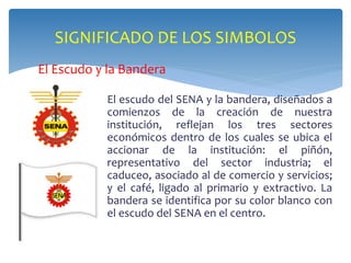 SIGNIFICADO DE LOS SIMBOLOS 
El Escudo y la Bandera 
El escudo del SENA y la bandera, diseñados a 
comienzos de la creación de nuestra 
institución, reflejan los tres sectores 
económicos dentro de los cuales se ubica el 
accionar de la institución: el piñón, 
representativo del sector industria; el 
caduceo, asociado al de comercio y servicios; 
y el café, ligado al primario y extractivo. La 
bandera se identifica por su color blanco con 
el escudo del SENA en el centro. 
 