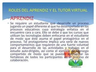 ROLES DEL APRENDIZ Y EL TUTOR VIRTUAL 
APRENDIZ 
 Se requiere un estudiante que desarrolle un proceso 
jugando un papel diferente al que ha desempeñado en los 
procesos educativos cuya estrategia enfatiza en el 
encuentro cara a cara. Ello se debe a que los cursos que 
utilizan las tecnologías deben enfocarse en el estudiante 
de modo que éste asuma el papel protagónico en el 
proceso. Tal protagonismo implica una serie de nuevos 
comportamientos que requieren de una fuerte voluntad 
para el desarrollo de las actividades y trabajos en el 
estudio auto-dirigido, así como el ejercicio de liderazgo 
compartido de modo que se puedan aprovechar las 
fortalezas de todos los participantes en el proceso de 
colaboración. 
 