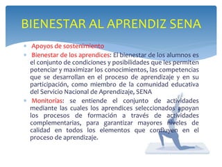 BIENESTAR AL APRENDIZ SENA 
 Apoyos de sostenimiento 
 Bienestar de los aprendices: El bienestar de los alumnos es 
el conjunto de condiciones y posibilidades que les permiten 
potenciar y maximizar los conocimientos, las competencias 
que se desarrollan en el proceso de aprendizaje y en su 
participación, como miembro de la comunidad educativa 
del Servicio Nacional de Aprendizaje, SENA 
 Monitorías: se entiende el conjunto de actividades 
mediante las cuales los aprendices seleccionados apoyan 
los procesos de formación a través de actividades 
complementarias, para garantizar mayores niveles de 
calidad en todos los elementos que confluyen en el 
proceso de aprendizaje. 
 