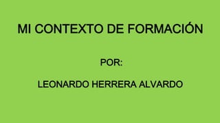 MI CONTEXTO DE FORMACIÓN 
POR: 
LEONARDO HERRERA ALVARDO 
 