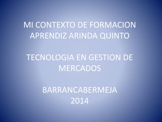 MI CONTEXTO DE FORMACION 
APRENDIZ ARINDA QUINTO 
TECNOLOGIA EN GESTION DE 
MERCADOS 
BARRANCABERMEJA 
2014 
 