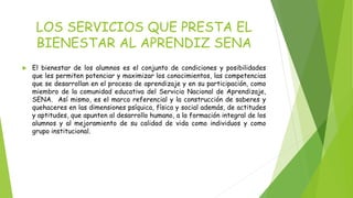 LOS SERVICIOS QUE PRESTA EL 
BIENESTAR AL APRENDIZ SENA 
 El bienestar de los alumnos es el conjunto de condiciones y posibilidades 
que les permiten potenciar y maximizar los conocimientos, las competencias 
que se desarrollan en el proceso de aprendizaje y en su participación, como 
miembro de la comunidad educativa del Servicio Nacional de Aprendizaje, 
SENA. Así mismo, es el marco referencial y la construcción de saberes y 
quehaceres en las dimensiones psíquica, física y social además, de actitudes 
y aptitudes, que apunten al desarrollo humano, a la formación integral de los 
alumnos y al mejoramiento de su calidad de vida como individuos y como 
grupo institucional. 
 