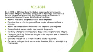 VISION 
En el 2020, el SENA será una Entidad de clase mundial en formación 
profesional integral y en el uso y apropiación de tecnología e innovación al 
servicio de personas y empresas; habrá contribuido decisivamente a 
incrementar la competitividad de Colombia a través de: 
 Aportes relevantes a la productividad de las empresas. 
 Contribución a la efectiva generación de empleo y la superación de la 
pobreza. 
 Aporte de fuerza laboral innovadora a las empresas y las regiones. 
 Integralidad de sus egresados y su vocación de servicio. 
 Calidad y estándares internacionales de su formación profesional integral. 
 Incorporación de las últimas tecnologías en las empresas y en la formación 
profesional integral. 
 Estrecha relación con el sector educativo (media y superior). 
 Excelencia en la gestión de sus recursos (humanos, físicos, tecnológicos y 
financieros). 
 