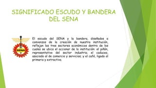 SIGNIFICADO ESCUDO Y BANDERA 
DEL SENA 
El escudo del SENA y la bandera, diseñados a 
comienzos de la creación de nuestra institución, 
reflejan los tres sectores económicos dentro de los 
cuales se ubica el accionar de la institución: el piñón, 
representativo del sector industria; el caduceo, 
asociado al de comercio y servicios; y el café, ligado al 
primario y extractivo. 
 