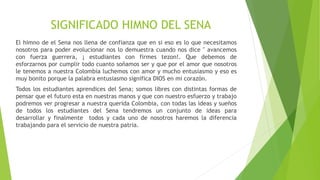 SIGNIFICADO HIMNO DEL SENA 
El himno de el Sena nos llena de confianza que en si eso es lo que necesitamos 
nosotros para poder evolucionar nos lo demuestra cuando nos dice " avancemos 
con fuerza guerrera, ¡ estudiantes con firmes tezon!. Que debemos de 
esforzarnos por cumplir todo cuanto soñamos ser y que por el amor que nosotros 
le tenemos a nuestra Colombia luchemos con amor y mucho entusiasmo y eso es 
muy bonito porque la palabra entusiasmo significa DIOS en mi corazón. 
Todos los estudiantes aprendices del Sena; somos libres con distintas formas de 
pensar que el futuro esta en nuestras manos y que con nuestro esfuerzo y trabajo 
podremos ver progresar a nuestra querida Colombia, con todas las ideas y sueños 
de todos los estudiantes del Sena tendremos un conjunto de ideas para 
desarrollar y finalmente todos y cada uno de nosotros haremos la diferencia 
trabajando para el servicio de nuestra patria. 
 