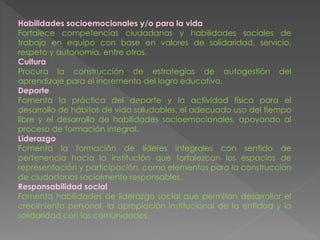 Habilidades socioemocionales y/o para la vida
Fortalece competencias ciudadanas y habilidades sociales de
trabajo en equipo con base en valores de solidaridad, servicio,
respeto y autonomía, entre otros.
Cultura
Procura la construcción de estrategias de autogestión del
aprendizaje para el incremento del logro educativo.
Deporte
Fomenta la práctica del deporte y la actividad física para el
desarrollo de hábitos de vida saludables, el adecuado uso del tiempo
libre y el desarrollo de habilidades socioemocionales, apoyando al
proceso de formación integral.
Liderazgo
Fomenta la formación de líderes integrales con sentido de
pertenencia hacia la institución que fortalezcan los espacios de
representación y participación, como elementos para la construcción
de ciudadanos socialmente responsables.
Responsabilidad social
Fomenta habilidades de liderazgo social que permitan desarrollar el
crecimiento personal, la apropiación institucional de la entidad y la
solidaridad con las comunidades.
 