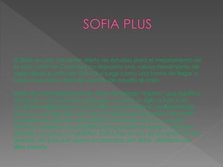 El SENA en una creciente oferta de estudios para el mejoramiento de
la educación en Colombia ha dispuesto una valiosa herramienta de
aprendizaje el software Sofía Plus surge como una forma de llegar a
todos los sectores del país cuando de estudio se trata.
SOFIA Plus etimológicamente viene del griego “Sophia” que significa
sabiduría o conocimiento aplicado, y como su sigla lo indica es
un Sistema Optimizado para la Formación Integral y el Aprendizaje
activo, es el aplicativo que tiene el SENA para la gestión eficiente,
transparente, flexible y de calidad, brindando así a sus usuarios,
internos y externos, la posibilidad de consultar en tiempo real y por
Internet sus temas con el SENA. SOFIA Plus es uno de los sistemas más
grandes del país que apoya los procesos del SENA, diseñado por
ellos mismos.
 