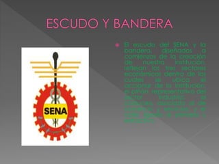  El escudo del SENA y la
bandera, diseñados a
comienzos de la creación
de nuestra institución,
reflejan los tres sectores
económicos dentro de los
cuales se ubica el
accionar de la institución:
el piñón, representativo del
sector industria; el
caduceo, asociado al de
comercio y servicios; y el
café, ligado al primario y
extractivo.
 