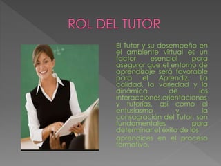 El Tutor y su desempeño en
el ambiente virtual es un
factor esencial para
asegurar que el entorno de
aprendizaje será favorable
para el Aprendiz. La
calidad, la variedad y la
dinámica de las
interacciones,orientaciones
y tutorías, así como el
entusiasmo y la
consagración del Tutor, son
fundamentales para
determinar el éxito de los
aprendices en el proceso
formativo.
 