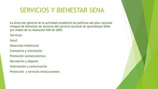 SERVICIOS Y BIENESTAR SENA 
La dirección general de la actividad estableció las políticas del plan nacional 
integral de bienestar de alumnos del servicio nacional de aprendizaje SENA 
por medio de la resolución 655 de 2005. 
Servicios: 
Salud 
Desarrollo intelectual 
Consejería y orientación 
Promoción socioeconómica 
Recreación y deporte 
Información y comunicación 
Protección y servicios institucionales 
 