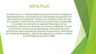 SOFIA PLUS 
Se define como un “ Sistemas Optimizado para la Formación Integral del 
Aprendizaje Activo” esta plataforma ha sido diseñada para gestionar de 
forma eficiente, transparente, flexible y con calidad la cadena de valor 
de la entidad, a través de este sistema los usuarios tienen la posibilidad 
de consultar en línea todos los aspectos relacionados con las 
formaciones. Algunas de las funciones son; Acceso a ambientes, recursos 
e instructores, consulta ruta de aprendizaje, optimización de cupos, 
conocimiento sobre resultados de evaluación de aprendices, optimización 
de tiempos de aprendizaje, solicitud de programas a la media, y consulta 
de certificados de aprendices SENA. 
 