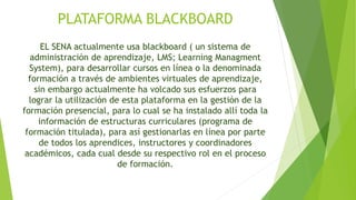 PLATAFORMA BLACKBOARD 
EL SENA actualmente usa blackboard ( un sistema de 
administración de aprendizaje, LMS; Learning Managment 
System), para desarrollar cursos en línea o la denominada 
formación a través de ambientes virtuales de aprendizaje, 
sin embargo actualmente ha volcado sus esfuerzos para 
lograr la utilización de esta plataforma en la gestión de la 
formación presencial, para lo cual se ha instalado allí toda la 
información de estructuras curriculares (programa de 
formación titulada), para así gestionarlas en línea por parte 
de todos los aprendices, instructores y coordinadores 
académicos, cada cual desde su respectivo rol en el proceso 
de formación. 
 