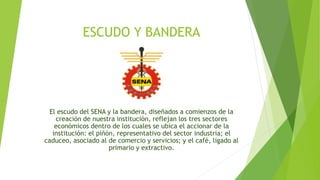 ESCUDO Y BANDERA 
El escudo del SENA y la bandera, diseñados a comienzos de la 
creación de nuestra institución, reflejan los tres sectores 
económicos dentro de los cuales se ubica el accionar de la 
institución: el piñón, representativo del sector industria; el 
caduceo, asociado al de comercio y servicios; y el café, ligado al 
primario y extractivo. 
 