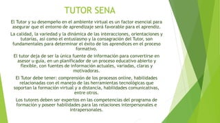 TUTOR SENA 
El Tutor y su desempeño en el ambiente virtual es un factor esencial para 
asegurar que el entorno de aprendizaje será favorable para el aprendiz. 
La calidad, la variedad y la dinámica de las interacciones, orientaciones y 
tutorías, así como el entusiasmo y la consagración del Tutor, son 
fundamentales para determinar el éxito de los aprendices en el proceso 
formativo. 
El tutor deja de ser la única fuente de información para convertirse en 
asesor u guía, en un planificador de un proceso educativo abierto y 
flexible, con fuentes de información actuales, variadas, claras y 
motivadoras. 
El Tutor debe tener: comprensión de los procesos online, habilidades 
relacionadas con el manejo de las herramientas tecnológicas que 
soportan la formación virtual y a distancia, habilidades comunicativas, 
entre otros. 
Los tutores deben ser expertos en las competencias del programa de 
formación y poseer habilidades para las relaciones interpersonales e 
intrapersonales. 
 