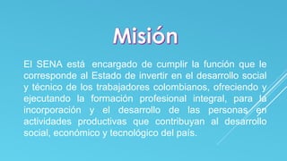 El SENA está encargado de cumplir la función que le 
corresponde al Estado de invertir en el desarrollo social 
y técnico de los trabajadores colombianos, ofreciendo y 
ejecutando la formación profesional integral, para la 
incorporación y el desarrollo de las personas en 
actividades productivas que contribuyan al desarrollo 
social, económico y tecnológico del país. 
 
