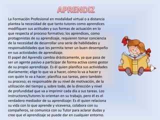 La Formación Profesional en modalidad virtual o a distancia
plantea la necesidad de que tanto tutores como aprendices
modifiquen sus actitudes y sus formas de actuación en lo
que respecta al proceso formativo; los aprendices, como
protagonistas de su aprendizaje, requieren tomar conciencia
de la necesidad de desarrollar una serie de habilidades y
responsabilidades que les permita tener un buen desempeño
en sus actividades de aprendizaje.
El papel del Aprendiz cambia drásticamente, ya que pasa de
ser un agente pasivo a participar de forma activa como gestor
de su propio aprendizaje. Es él quien planifica sus actividades
diariamente; elige lo que va a hacer, cómo lo va a hacer y
con quién lo va a hacer; planifica sus tareas, pero también
su proceso; es responsable de su nivel de motivación, de la
utilización del tiempo y, sobre todo, de la dirección y nivel
de profundidad que va a imprimir cada día a sus tareas. Los
instructores/tutores lo orientan en su trabajo, pero él es el
verdadero mediador de su aprendizaje: Es él quien relaciona
su vida con lo que aprende y viceversa, colabora con su
compañeros, se comunica con su Tutor para aclarar dudas y
cree que el aprendizaje se puede dar en cualquier entorno.
 