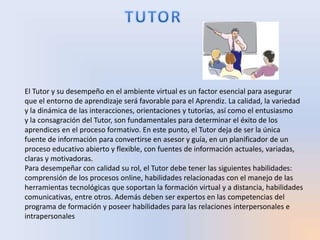 El Tutor y su desempeño en el ambiente virtual es un factor esencial para asegurar
que el entorno de aprendizaje será favorable para el Aprendiz. La calidad, la variedad
y la dinámica de las interacciones, orientaciones y tutorías, así como el entusiasmo
y la consagración del Tutor, son fundamentales para determinar el éxito de los
aprendices en el proceso formativo. En este punto, el Tutor deja de ser la única
fuente de información para convertirse en asesor y guía, en un planificador de un
proceso educativo abierto y flexible, con fuentes de información actuales, variadas,
claras y motivadoras.
Para desempeñar con calidad su rol, el Tutor debe tener las siguientes habilidades:
comprensión de los procesos online, habilidades relacionadas con el manejo de las
herramientas tecnológicas que soportan la formación virtual y a distancia, habilidades
comunicativas, entre otros. Además deben ser expertos en las competencias del
programa de formación y poseer habilidades para las relaciones interpersonales e
intrapersonales
 