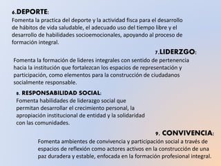 6.DEPORTE:
Fomenta la practica del deporte y la actividad fisca para el desarrollo
de hábitos de vida saludable, el adecuado uso del tiempo libre y el
desarrollo de habilidades socioemocionales, apoyando al proceso de
formación integral.
7.LIDERZGO:
Fomenta la formación de lideres integrales con sentido de pertenencia
hacia la institución que fortalezcan los espacios de representación y
participación, como elementos para la construcción de ciudadanos
socialmente responsable.
8. RESPONSABILIDAD SOCIAL:
Fomenta habilidades de liderazgo social que
permitan desarrollar el crecimiento personal, la
apropiación institucional de entidad y la solidaridad
con las comunidades.
9. CONVIVENCIA:
Fomenta ambientes de convivencia y participación social a través de
espacios de reflexión como actores activos en la construcción de una
paz duradera y estable, enfocada en la formación profesional integral.
 