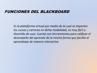 FUNCIONES DEL BLACKBOARD
Es la plataforma virtual por medio de la cual se imparten
los cursos y carreras en dicha modalidad, es muy fácil y
divertido de usar. Cuenta con herramientas para calificar el
desempeño del aprendiz de la misma forma que facilita el
aprendizaje de manera interactiva
 