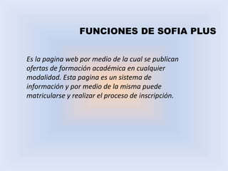 FUNCIONES DE SOFIA PLUS
Es la pagina web por medio de la cual se publican
ofertas de formación académica en cualquier
modalidad. Esta pagina es un sistema de
información y por medio de la misma puede
matricularse y realizar el proceso de inscripción.
 