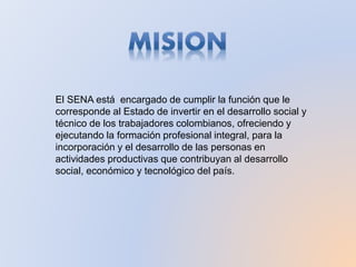 El SENA está encargado de cumplir la función que le
corresponde al Estado de invertir en el desarrollo social y
técnico de los trabajadores colombianos, ofreciendo y
ejecutando la formación profesional integral, para la
incorporación y el desarrollo de las personas en
actividades productivas que contribuyan al desarrollo
social, económico y tecnológico del país.
 