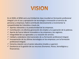 En el 2020, el SENA será una Entidad de clase mundial en formación profesional
integral y en el uso y apropiación de tecnología e innovación al servicio de
personas y empresas; habrá contribuido decisivamente a incrementar la
competitividad de Colombia a través de:
 Aportes relevantes a la productividad de las empresas.
 Contribución a la efectiva generación de empleo y la superación de la pobreza.
 Aporte de fuerza laboral innovadora a las empresas y las regiones.
 Integralidad de sus egresados y su vocación de servicio.
 Calidad y estándares internacionales de su formación profesional integral.
 Incorporación de las últimas tecnologías en las empresas y en la formación
profesional integral.
 Estrecha relación con el sector educativo (media y superior).
 Excelencia en la gestión de sus recursos (humanos, físicos, tecnológicos y
financieros).
 
