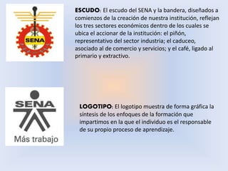 ESCUDO: El escudo del SENA y la bandera, diseñados a
comienzos de la creación de nuestra institución, reflejan
los tres sectores económicos dentro de los cuales se
ubica el accionar de la institución: el piñón,
representativo del sector industria; el caduceo,
asociado al de comercio y servicios; y el café, ligado al
primario y extractivo.
LOGOTIPO: El logotipo muestra de forma gráfica la
síntesis de los enfoques de la formación que
impartimos en la que el individuo es el responsable
de su propio proceso de aprendizaje.
 