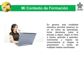 Mi Contexto de Formación
En general, esta modalidad
educativa permitirá situarnos en
un rol activo de aprendizaje;
tomar decisiones sobre el
proceso a seguir, según el ritmo
e interés; aprender a aprender;
incrementar y mejorar los
conocimientos al integrar la
presentación a través de
múltiples medios coordinados.
 