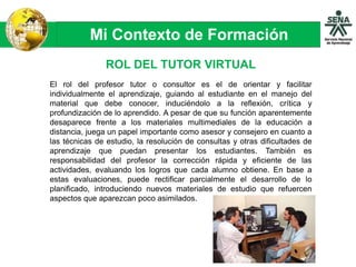 Mi Contexto de Formación
El rol del profesor tutor o consultor es el de orientar y facilitar
individualmente el aprendizaje, guiando al estudiante en el manejo del
material que debe conocer, induciéndolo a la reflexión, crítica y
profundización de lo aprendido. A pesar de que su función aparentemente
desaparece frente a los materiales multimediales de la educación a
distancia, juega un papel importante como asesor y consejero en cuanto a
las técnicas de estudio, la resolución de consultas y otras dificultades de
aprendizaje que puedan presentar los estudiantes. También es
responsabilidad del profesor la corrección rápida y eficiente de las
actividades, evaluando los logros que cada alumno obtiene. En base a
estas evaluaciones, puede rectificar parcialmente el desarrollo de lo
planificado, introduciendo nuevos materiales de estudio que refuercen
aspectos que aparezcan poco asimilados.
ROL DEL TUTOR VIRTUAL
 