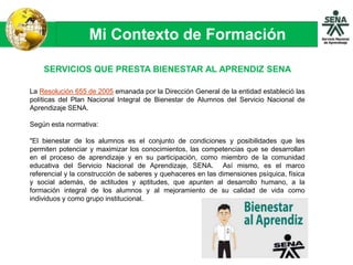 Mi Contexto de Formación
SERVICIOS QUE PRESTA BIENESTAR AL APRENDIZ SENA
La Resolución 655 de 2005 emanada por la Dirección General de la entidad estableció las
políticas del Plan Nacional Integral de Bienestar de Alumnos del Servicio Nacional de
Aprendizaje SENA.
Según esta normativa:
"El bienestar de los alumnos es el conjunto de condiciones y posibilidades que les
permiten potenciar y maximizar los conocimientos, las competencias que se desarrollan
en el proceso de aprendizaje y en su participación, como miembro de la comunidad
educativa del Servicio Nacional de Aprendizaje, SENA. Así mismo, es el marco
referencial y la construcción de saberes y quehaceres en las dimensiones psíquica, física
y social además, de actitudes y aptitudes, que apunten al desarrollo humano, a la
formación integral de los alumnos y al mejoramiento de su calidad de vida como
individuos y como grupo institucional.
 