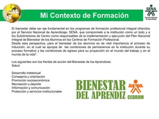 Mi Contexto de Formación
El bienestar debe ser eje fundamental en los programas de formación profesional integral ofrecidos
por el Servicio Nacional de Aprendizaje, SENA, que compromete a la institución como un todo y a
los Subdirectores de Centro como responsables de la implementación y ejecución del Plan Nacional
Integral de Bienestar de los Alumnos en los Centros de Formación Profesional.
Desde esta perspectiva, para el bienestar de los alumnos es de vital importancia el proceso de
inducción, en el cual se apropia de las condiciones de permanencia en la institución durante su
proceso formativo y las condiciones de egreso para su proyección en el mundo del trabajo y en el
mundo de la vida".
Los siguientes son los frentes de acción del Bienestar de los Aprendices:
Salud
Desarrollo intelectual
Consejería y orientación
Promoción socioeconómica
Recreación y deporte
Información y comunicación
Protección y servicios institucionales
 