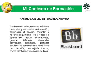 Mi Contexto de Formación
APRENDIZAJE DEL SISTEMA BLACKBOARD
Gestionar usuarios, recursos así como
materiales y actividades de formación,
administrar el acceso, controlar y
hacer el seguimiento del proceso de
aprendizaje, realizar evaluaciones,
generar informes, desarrollar
actividades didácticas, gestionar
servicios de comunicación como foros
de discusión, mensajería interna,
correo electrónico y sesiones en línea
 