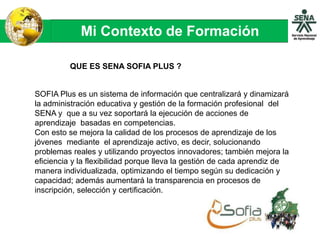Mi Contexto de Formación
QUE ES SENA SOFIA PLUS ?
SOFIA Plus es un sistema de información que centralizará y dinamizará
la administración educativa y gestión de la formación profesional del
SENA y que a su vez soportará la ejecución de acciones de
aprendizaje basadas en competencias.
Con esto se mejora la calidad de los procesos de aprendizaje de los
jóvenes mediante el aprendizaje activo, es decir, solucionando
problemas reales y utilizando proyectos innovadores; también mejora la
eficiencia y la flexibilidad porque lleva la gestión de cada aprendiz de
manera individualizada, optimizando el tiempo según su dedicación y
capacidad; además aumentará la transparencia en procesos de
inscripción, selección y certificación.
 