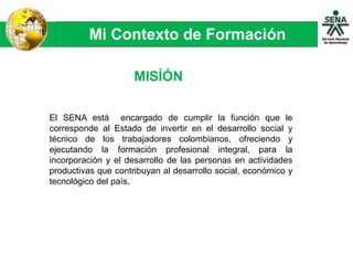 Mi Contexto de Formación
MISÍÓN
El SENA está encargado de cumplir la función que le
corresponde al Estado de invertir en el desarrollo social y
técnico de los trabajadores colombianos, ofreciendo y
ejecutando la formación profesional integral, para la
incorporación y el desarrollo de las personas en actividades
productivas que contribuyan al desarrollo social, económico y
tecnológico del país.
 
