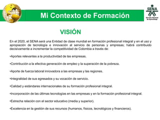 Mi Contexto de Formación
En el 2020, el SENA será una Entidad de clase mundial en formación profesional integral y en el uso y
apropiación de tecnología e innovación al servicio de personas y empresas; habrá contribuido
decisivamente a incrementar la competitividad de Colombia a través de:
•Aportes relevantes a la productividad de las empresas.
•Contribución a la efectiva generación de empleo y la superación de la pobreza.
•Aporte de fuerza laboral innovadora a las empresas y las regiones.
•Integralidad de sus egresados y su vocación de servicio.
•Calidad y estándares internacionales de su formación profesional integral.
•Incorporación de las últimas tecnologías en las empresas y en la formación profesional integral.
•Estrecha relación con el sector educativo (media y superior).
•Excelencia en la gestión de sus recursos (humanos, físicos, tecnológicos y financieros).
VISIÓN
 