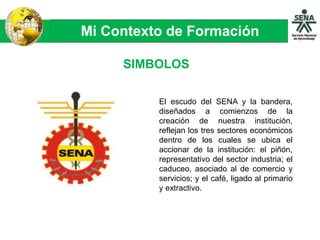Mi Contexto de Formación
SIMBOLOS
El escudo del SENA y la bandera,
diseñados a comienzos de la
creación de nuestra institución,
reflejan los tres sectores económicos
dentro de los cuales se ubica el
accionar de la institución: el piñón,
representativo del sector industria; el
caduceo, asociado al de comercio y
servicios; y el café, ligado al primario
y extractivo.
 
