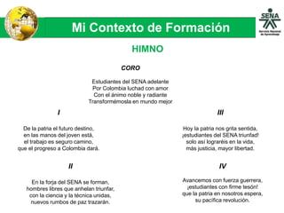 Mi Contexto de Formación
HIMNO
CORO
Estudiantes del SENA adelante
Por Colombia luchad con amor
Con el ánimo noble y radiante
Transformémosla en mundo mejor
I
De la patria el futuro destino,
en las manos del joven está,
el trabajo es seguro camino,
que el progreso a Colombia dará.
II
En la forja del SENA se forman,
hombres libres que anhelan triunfar,
con la ciencia y la técnica unidas,
nuevos rumbos de paz trazarán.
III
Hoy la patria nos grita sentida,
¡estudiantes del SENA triunfad!
solo así lograréis en la vida,
más justicia, mayor libertad.
IV
Avancemos con fuerza guerrera,
¡estudiantes con firme tesón!
que la patria en nosotros espera,
su pacífica revolución.
 